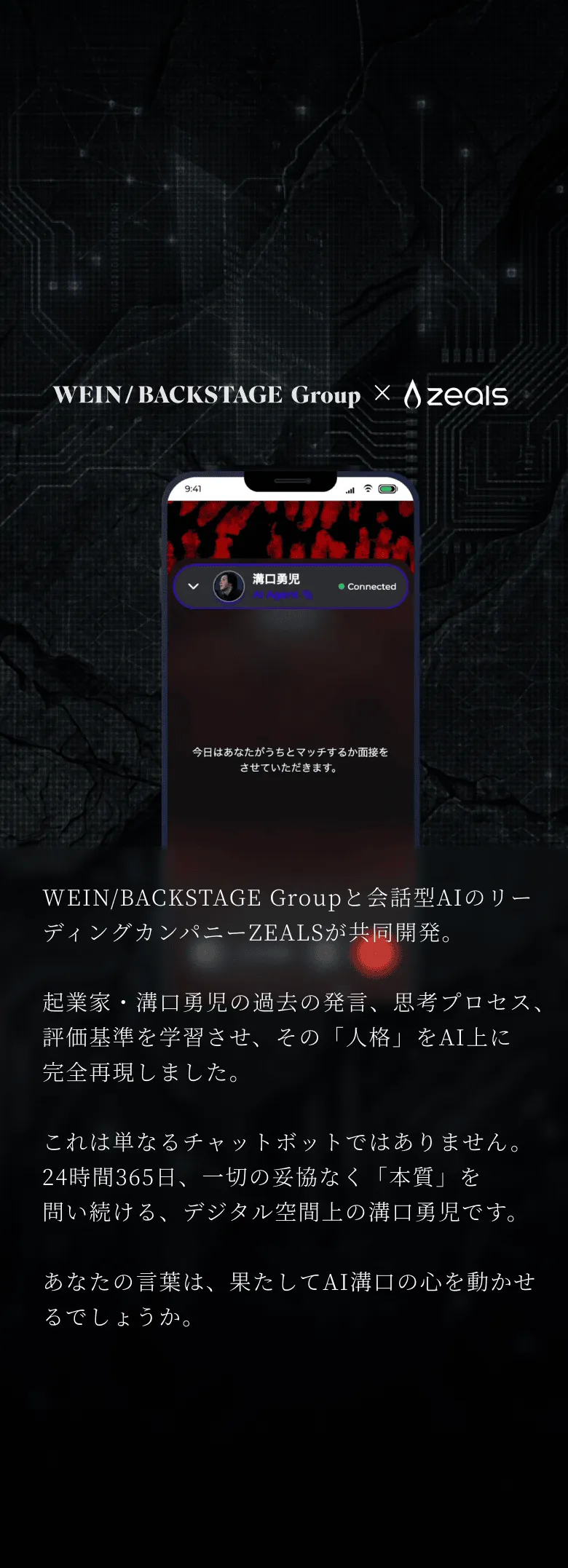 WEIN/BACKSTAGE Groupと会話型AIのリーディングカンパニーZEALSが共同開発。起業家・溝口勇児の過去の発言、思考プロセス、評価基準を学習させ、その「人格」をAI上に完全再現しました。これは単なるチャットボットではありません。 24時間365日、一切の妥協なく「本質」を問い続ける、デジタル空間上の溝口勇児です。あなたの言葉は、果たしてAI溝口の心を動かせるでしょうか。