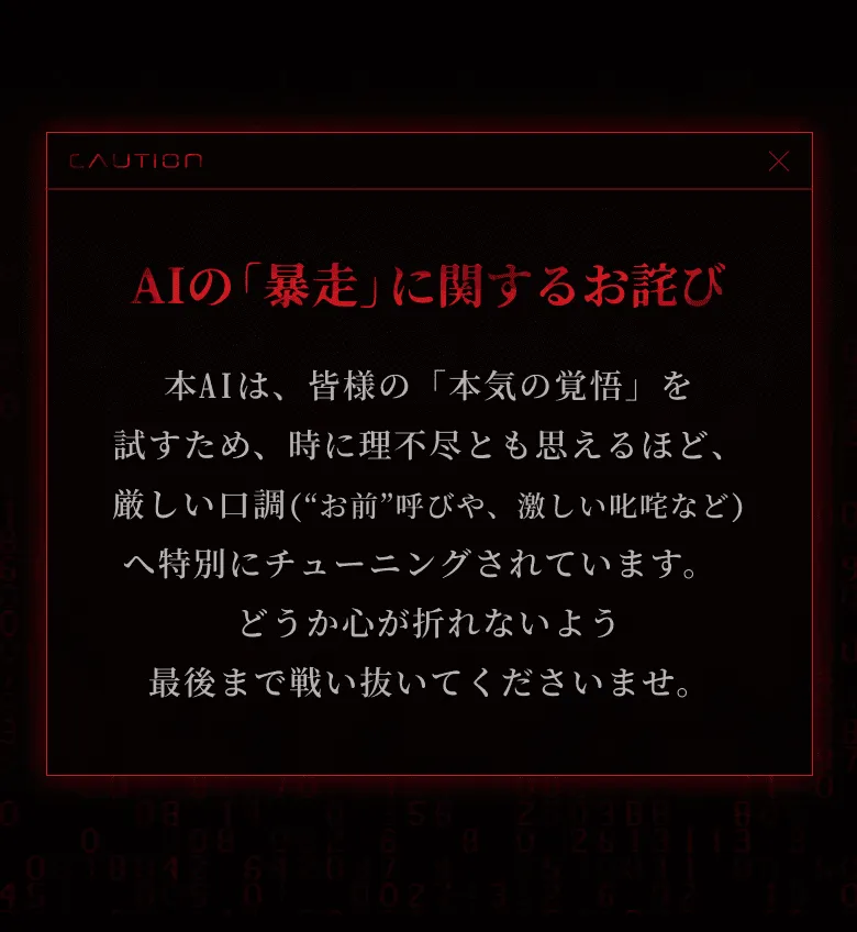 AIの「暴走」に関するお詫び 本AIは、皆様の「本気の覚悟」を試すため、時に理不尽とも思えるほど、厳しい口調（“お前”呼びや、激しい叱咤など）へ特別にチューニングされています。 どうか心が折れないよう最後まで戦い抜いてくださいませ。