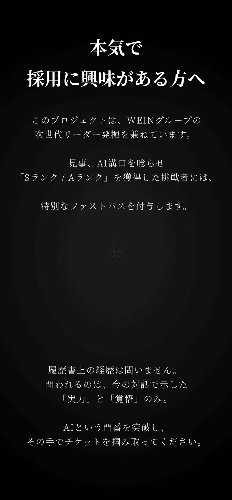 本気で採用に興味がある方へ このプロジェクトは、WEINグループの次世代リーダー発掘を兼ねています。 見事、AI溝口を唸らせ「Sランク / Aランク」を獲得した挑戦者には、特別なファストパスを付与します。
