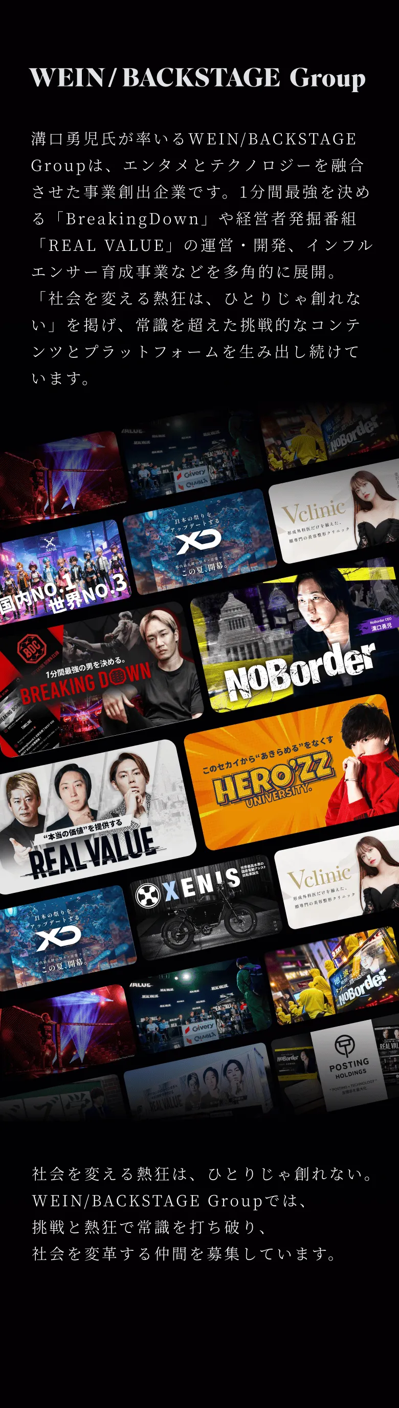 溝口勇児氏が率いるWEIN/BACKSTAGE Groupは、エンタメとテクノロジーを融合させた事業創出企業です。1分間最強を決める「BreakingDown」や経営者発掘番組「REAL VALUE」の運営・開発、インフルエンサー育成事業などを多角的に展開。「社会を変える熱狂は、ひとりじゃ創れない」を掲げ、常識を超えた挑戦的なコンテンツとプラットフォームを生み出し続けています。